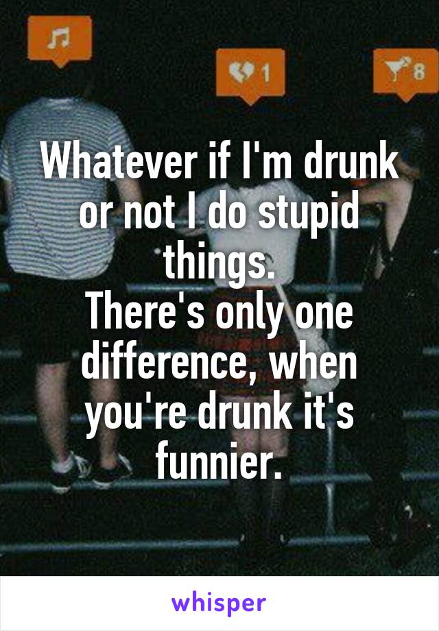 Whatever if I'm drunk or not I do stupid things.
There's only one difference, when you're drunk it's funnier.
