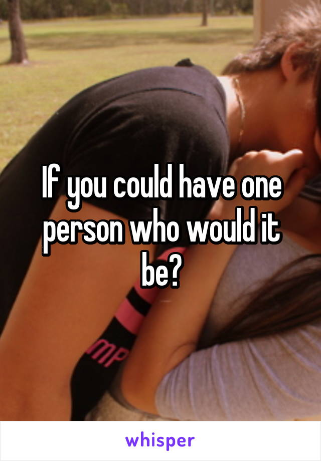 If you could have one person who would it be?