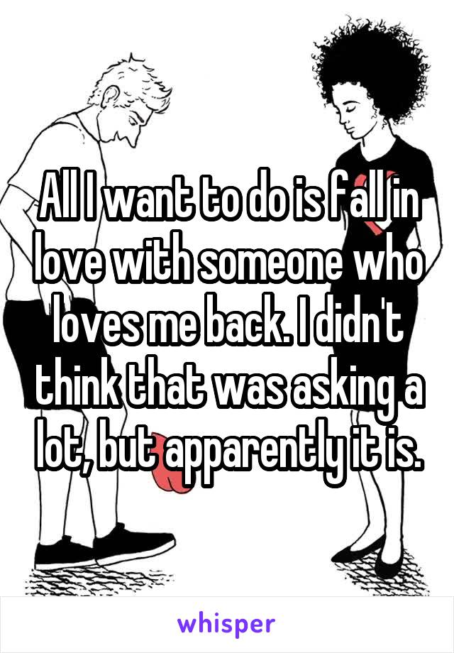 All I want to do is fall in love with someone who loves me back. I didn't think that was asking a lot, but apparently it is.