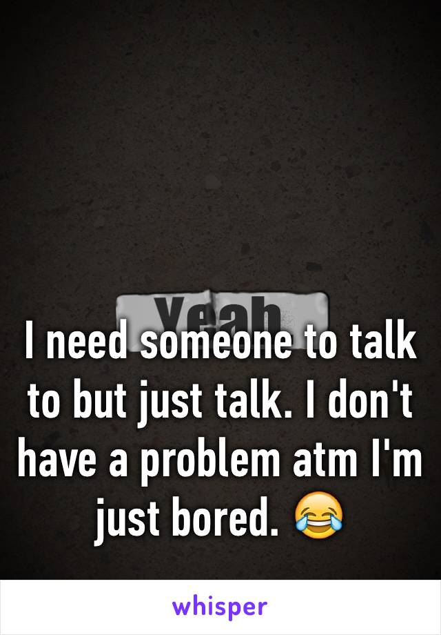 I need someone to talk to but just talk. I don't have a problem atm I'm just bored. 😂