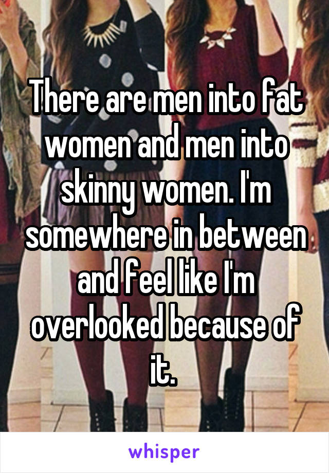 There are men into fat women and men into skinny women. I'm somewhere in between and feel like I'm overlooked because of it. 