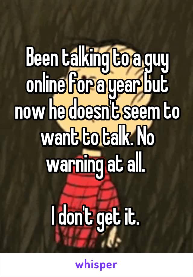 Been talking to a guy online for a year but now he doesn't seem to want to talk. No warning at all. 

I don't get it. 