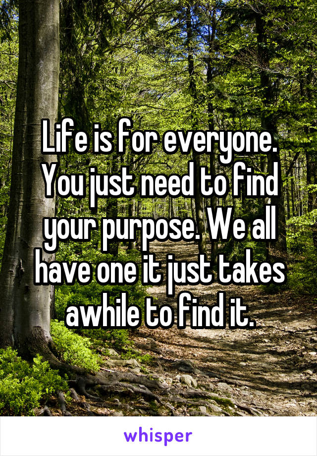 Life is for everyone. You just need to find your purpose. We all have one it just takes awhile to find it.