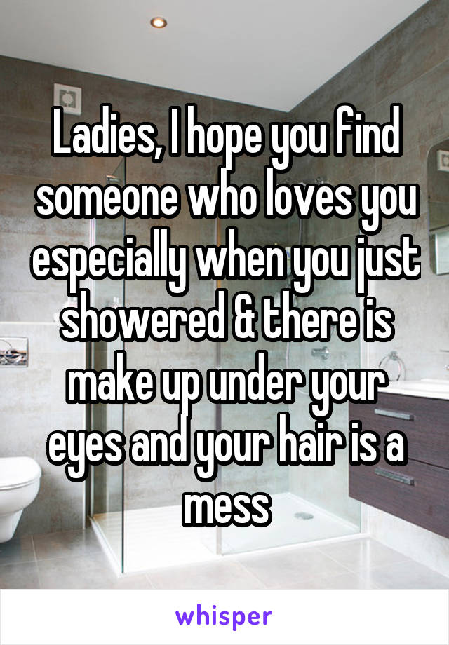 Ladies, I hope you find someone who loves you especially when you just showered & there is make up under your eyes and your hair is a mess