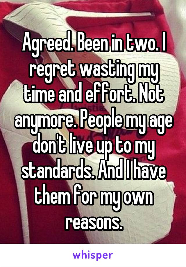 Agreed. Been in two. I regret wasting my time and effort. Not anymore. People my age don't live up to my standards. And I have them for my own reasons.
