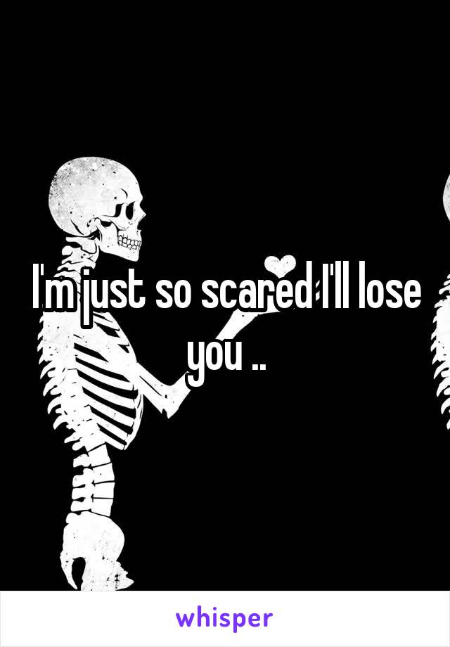I'm just so scared I'll lose you ..