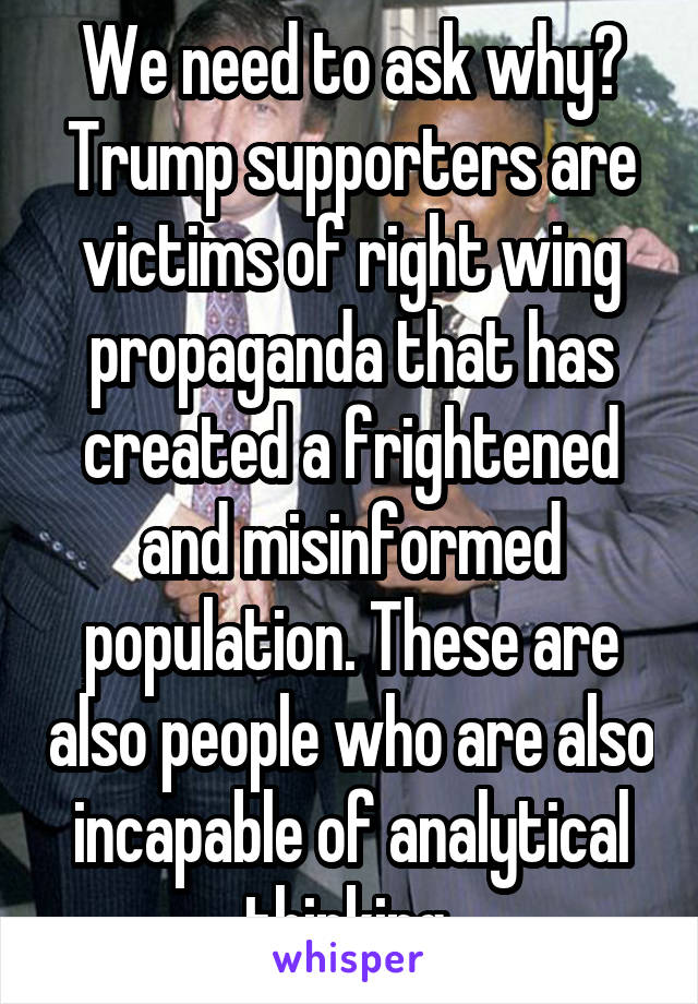 We need to ask why? Trump supporters are victims of right wing propaganda that has created a frightened and misinformed population. These are also people who are also incapable of analytical thinking 