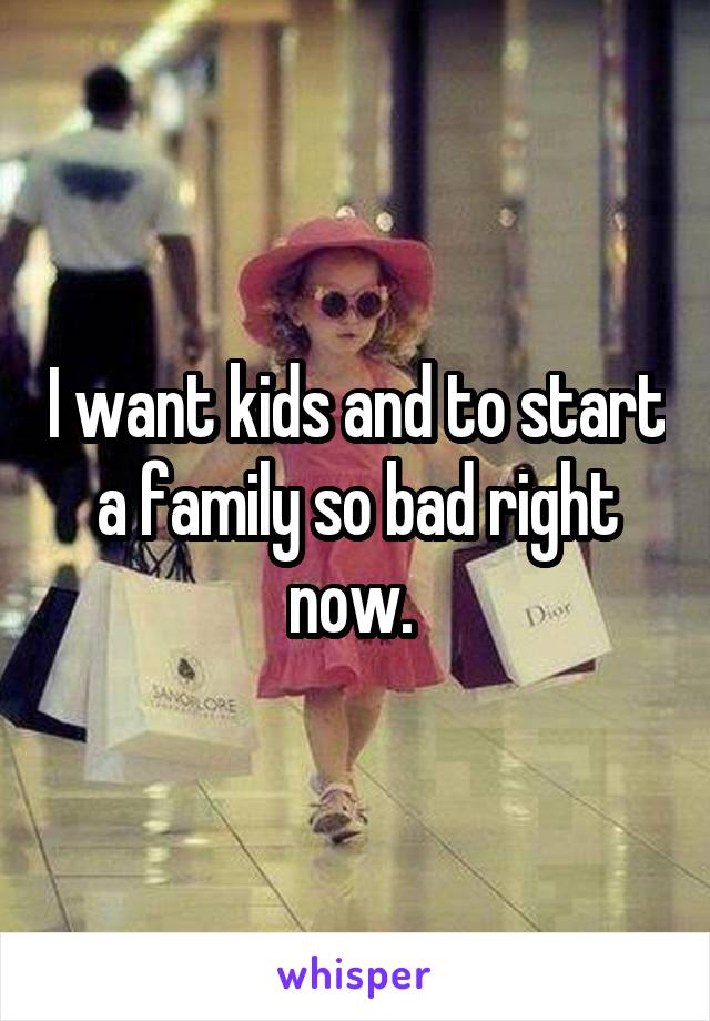 I want kids and to start a family so bad right now. 