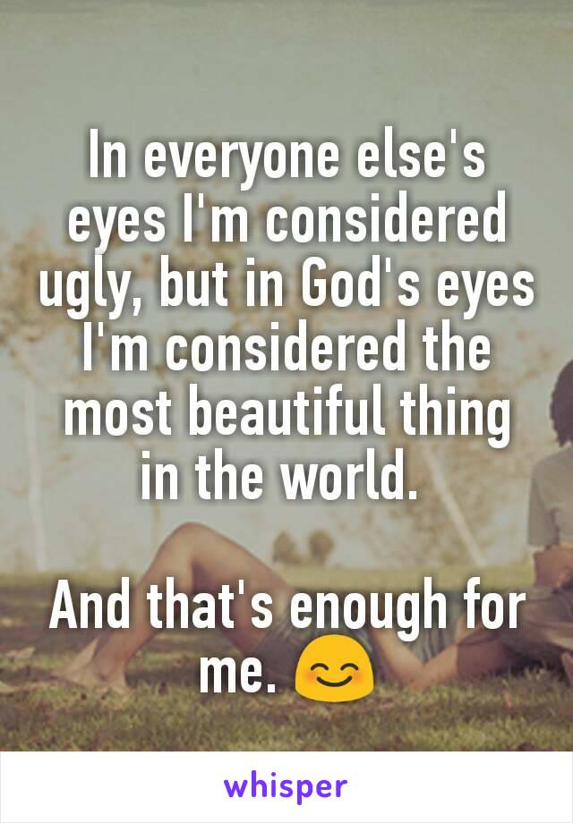 In everyone else's eyes I'm considered ugly, but in God's eyes I'm considered the most beautiful thing in the world. 

And that's enough for me. 😊
