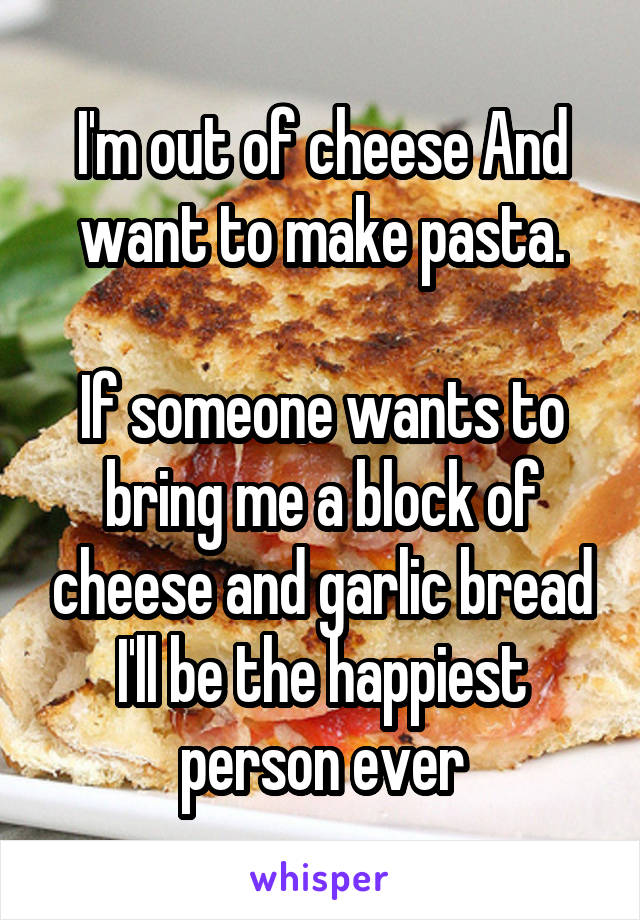I'm out of cheese And want to make pasta.

If someone wants to bring me a block of cheese and garlic bread I'll be the happiest person ever