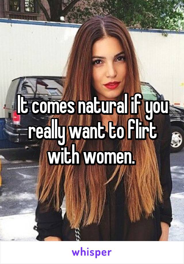 It comes natural if you really want to flirt with women. 