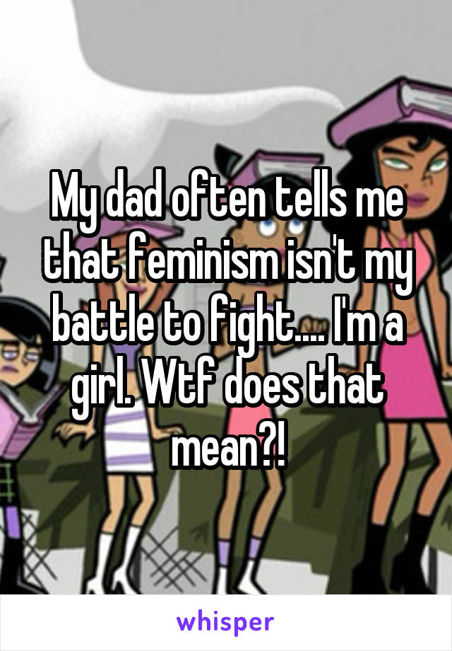 My dad often tells me that feminism isn't my battle to fight.... I'm a girl. Wtf does that mean?!