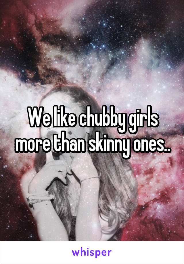 We like chubby girls more than skinny ones..