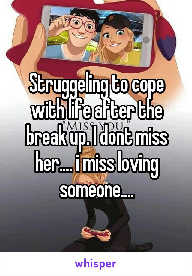 Struggeling to cope with life after the break up. I dont miss her.... i miss loving someone....