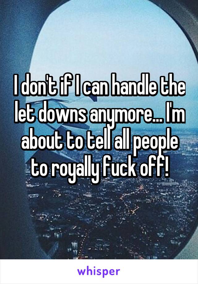 I don't if I can handle the let downs anymore... I'm about to tell all people to royally fuck off!
