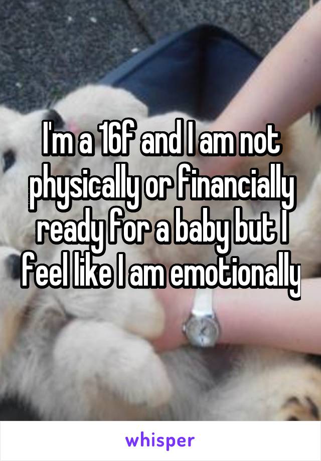 I'm a 16f and I am not physically or financially ready for a baby but I feel like I am emotionally 