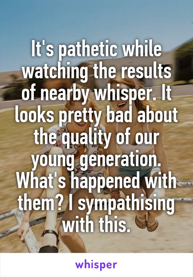 It's pathetic while watching the results of nearby whisper. It looks pretty bad about the quality of our young generation. What's happened with them? I sympathising with this.