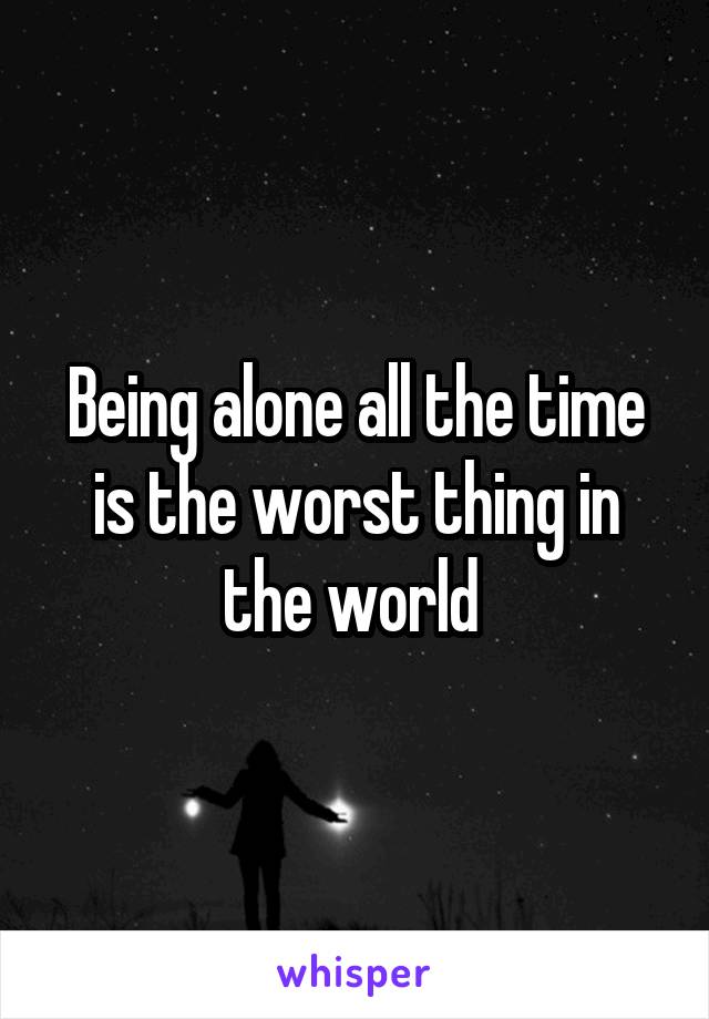 Being alone all the time is the worst thing in the world 