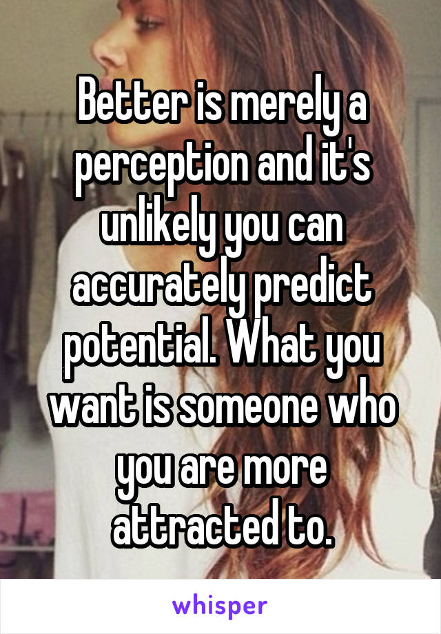Better is merely a perception and it's unlikely you can accurately predict potential. What you want is someone who you are more attracted to.