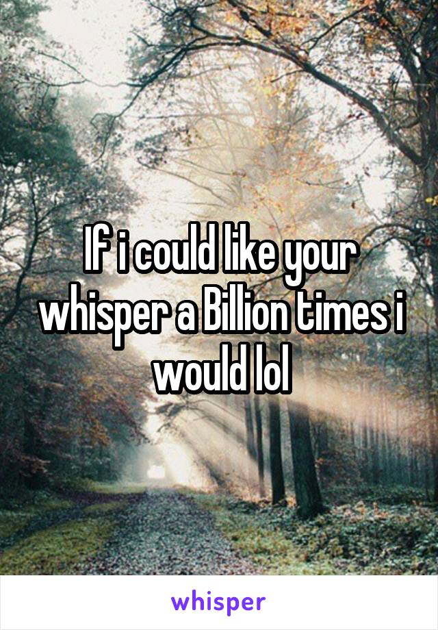 If i could like your whisper a Billion times i would lol