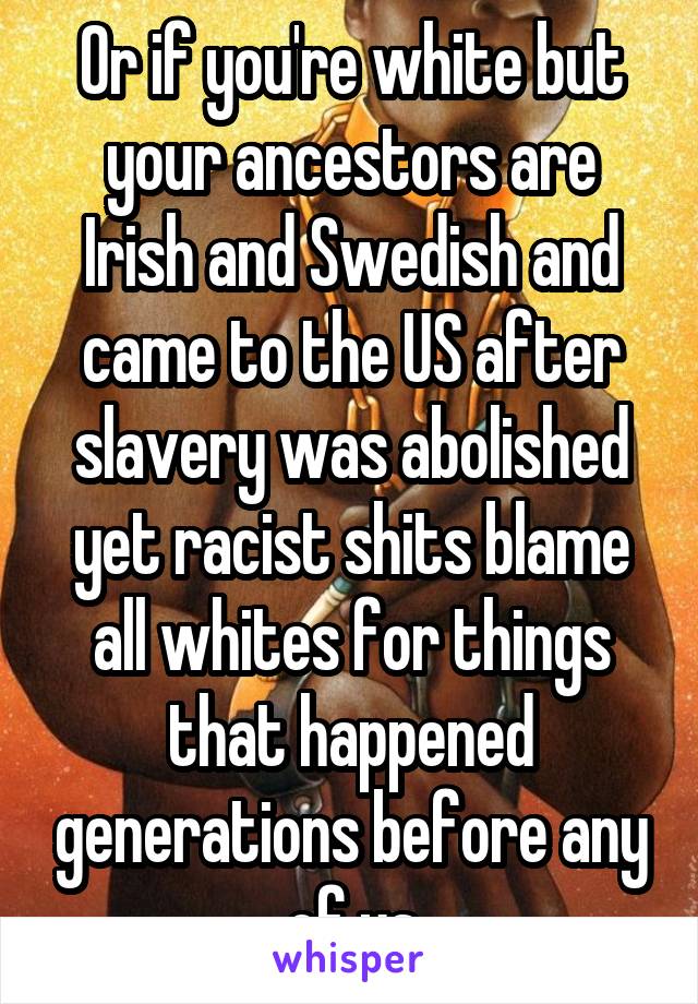 Or if you're white but your ancestors are Irish and Swedish and came to the US after slavery was abolished yet racist shits blame all whites for things that happened generations before any of us