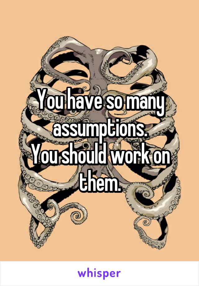 You have so many assumptions.
You should work on them.