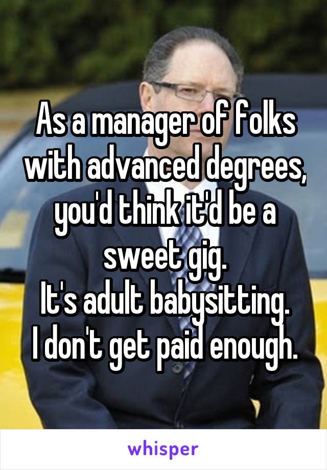 As a manager of folks with advanced degrees, you'd think it'd be a sweet gig.
It's adult babysitting.
I don't get paid enough.