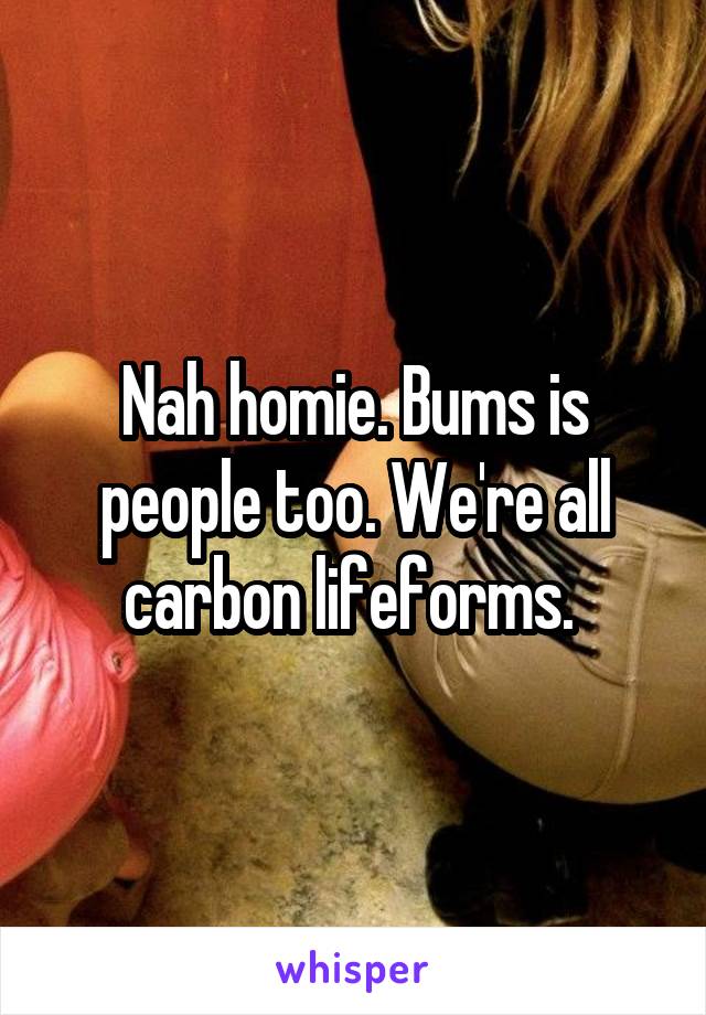 Nah homie. Bums is people too. We're all carbon lifeforms. 