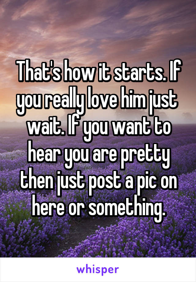 That's how it starts. If you really love him just  wait. If you want to hear you are pretty then just post a pic on here or something.