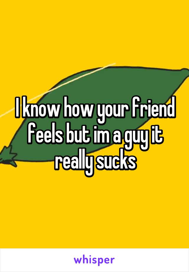 I know how your friend feels but im a guy it really sucks