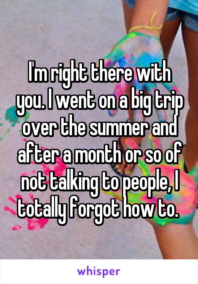 I'm right there with you. I went on a big trip over the summer and after a month or so of not talking to people, I totally forgot how to. 