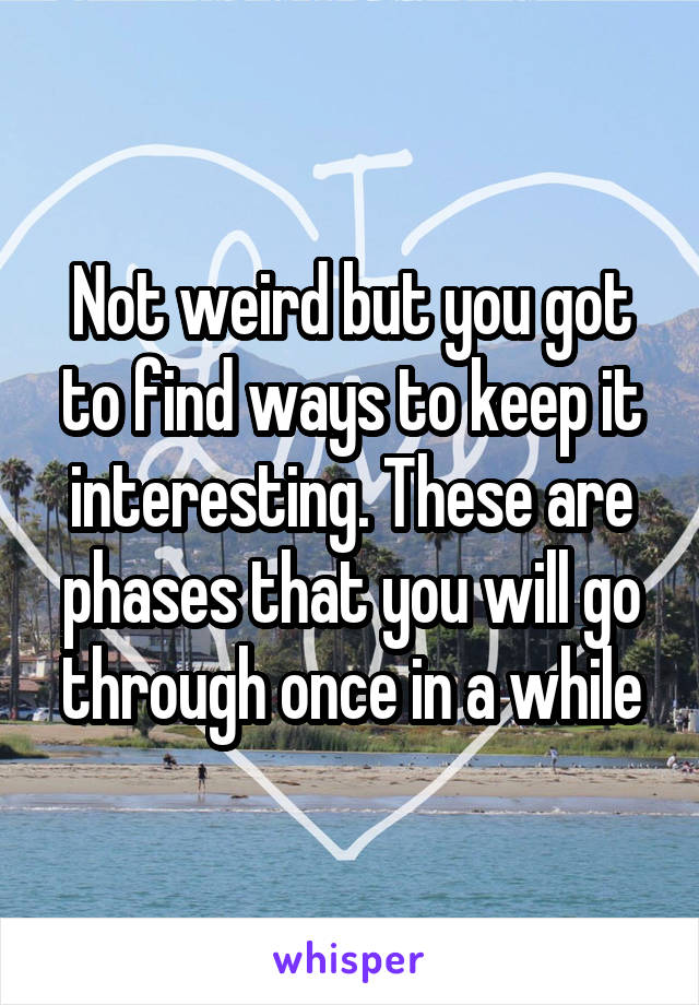 Not weird but you got to find ways to keep it interesting. These are phases that you will go through once in a while