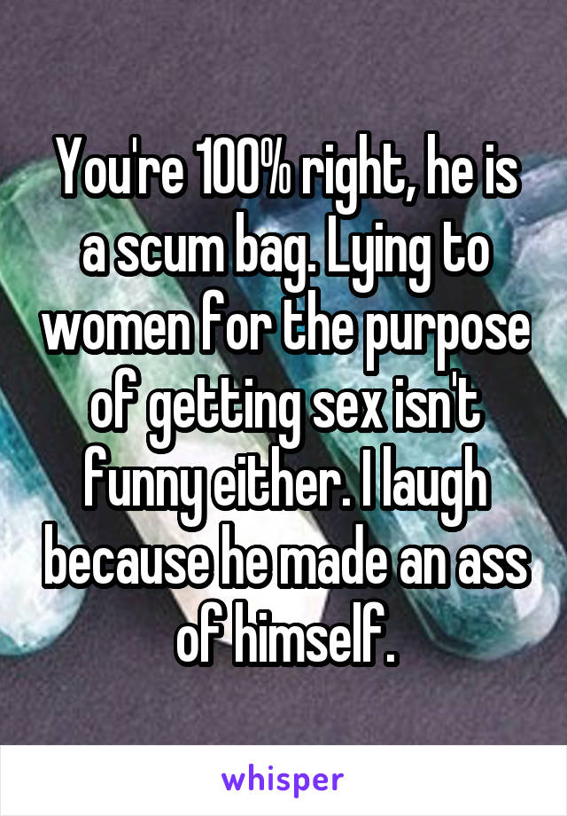 You're 100% right, he is a scum bag. Lying to women for the purpose of getting sex isn't funny either. I laugh because he made an ass of himself.