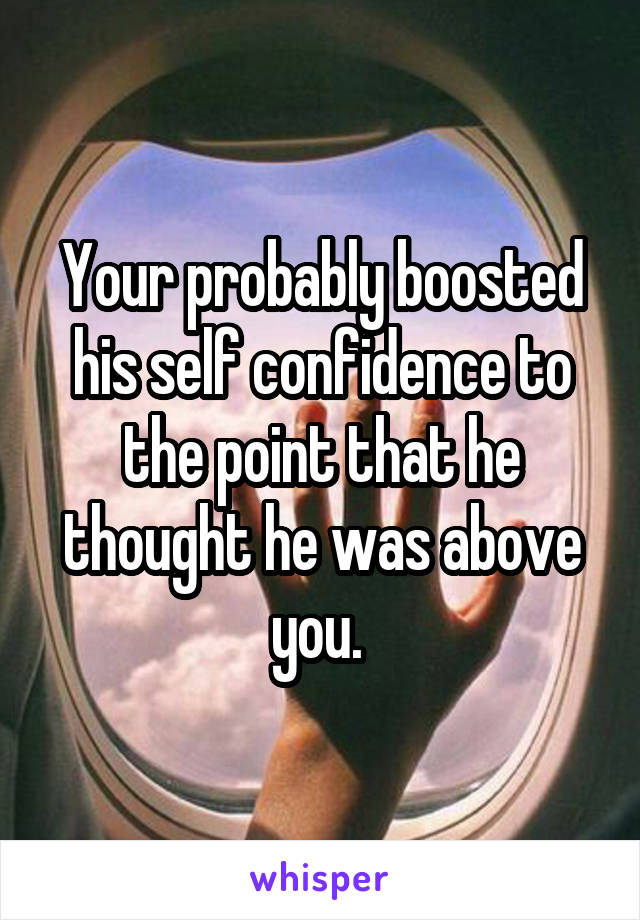 Your probably boosted his self confidence to the point that he thought he was above you. 