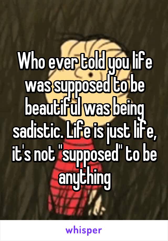 Who ever told you life was supposed to be beautiful was being sadistic. Life is just life, it's not "supposed" to be anything