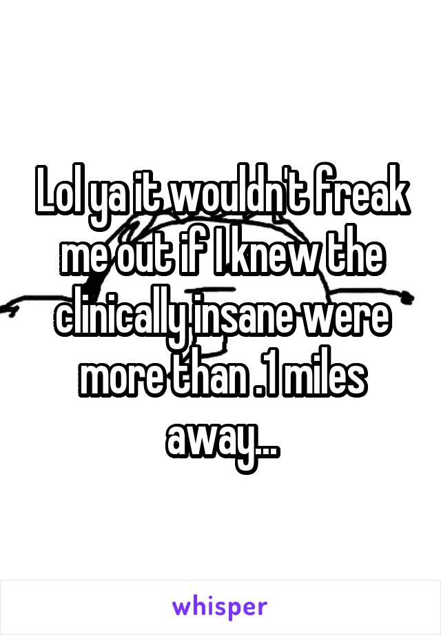 Lol ya it wouldn't freak me out if I knew the clinically insane were more than .1 miles away...
