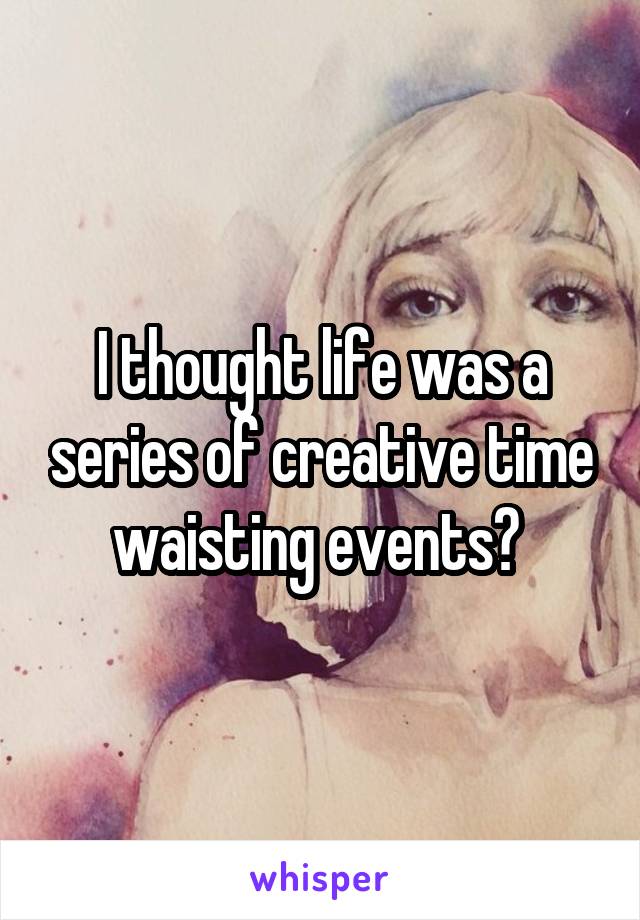 I thought life was a series of creative time waisting events? 