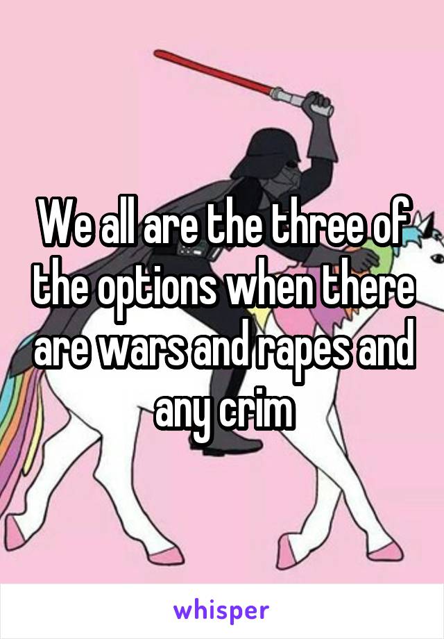 We all are the three of the options when there are wars and rapes and any crim
