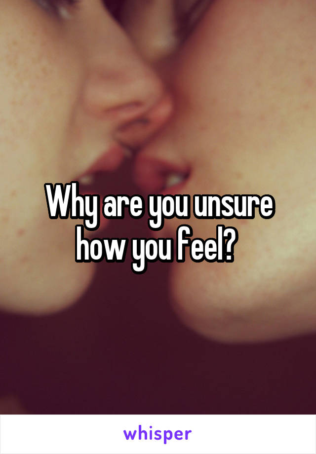 Why are you unsure how you feel? 