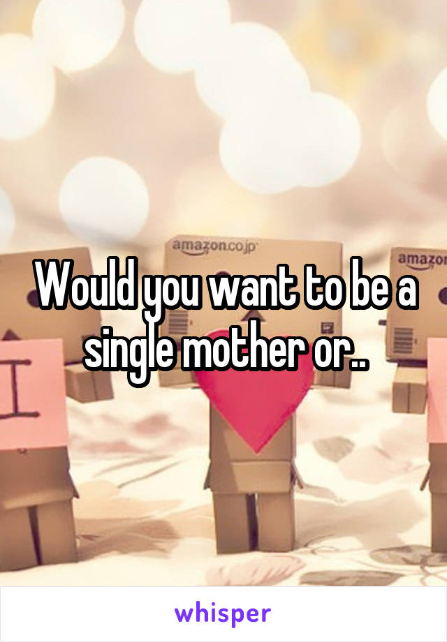 Would you want to be a single mother or..