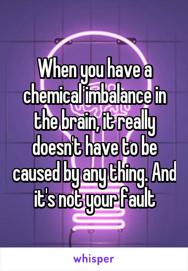 When you have a chemical imbalance in the brain, it really doesn't have to be caused by any thing. And it's not your fault