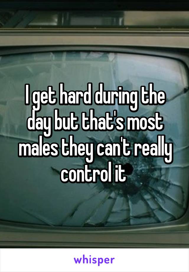 I get hard during the day but that's most males they can't really control it 