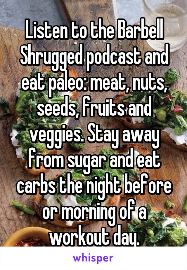 Listen to the Barbell Shrugged podcast and eat paleo: meat, nuts, seeds, fruits and veggies. Stay away from sugar and eat carbs the night before or morning of a workout day.