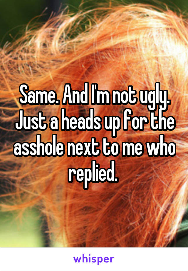 Same. And I'm not ugly. Just a heads up for the asshole next to me who replied. 