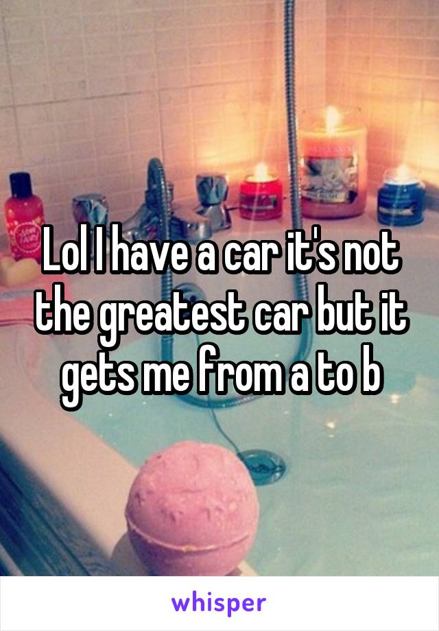 Lol I have a car it's not the greatest car but it gets me from a to b