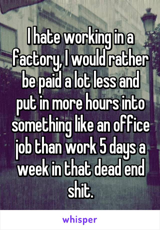 I hate working in a factory, I would rather be paid a lot less and put in more hours into something like an office job than work 5 days a week in that dead end shit.