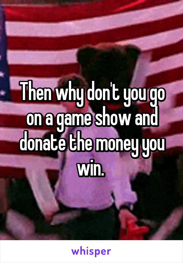 Then why don't you go on a game show and donate the money you win. 