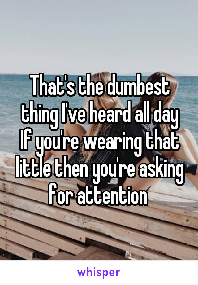 That's the dumbest thing I've heard all day
If you're wearing that little then you're asking for attention 