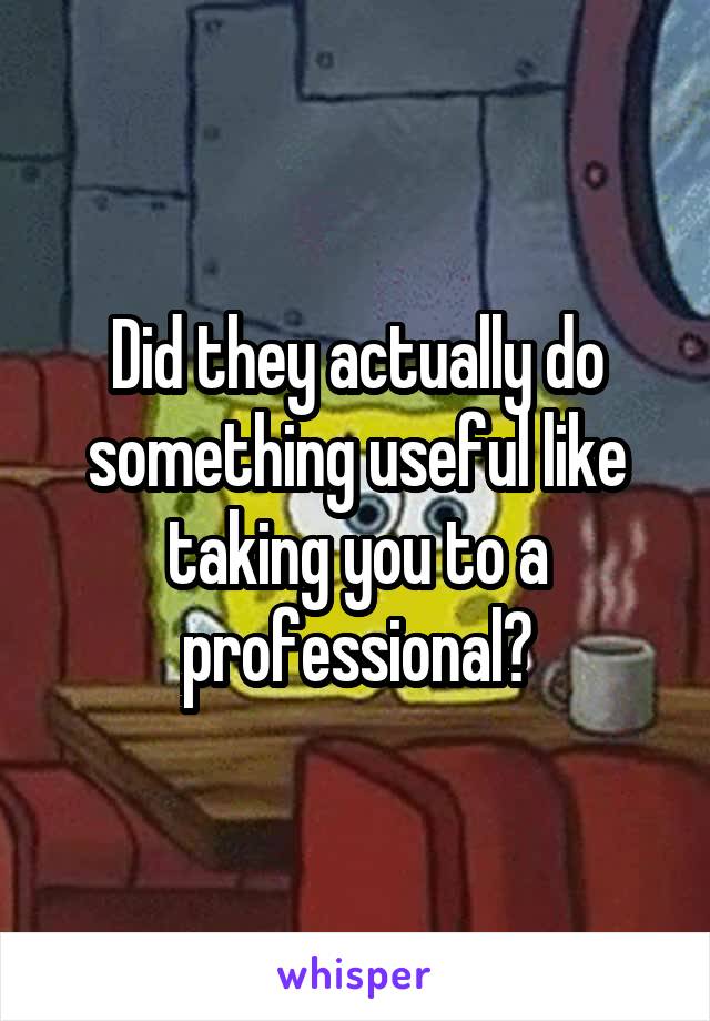 Did they actually do something useful like taking you to a professional?