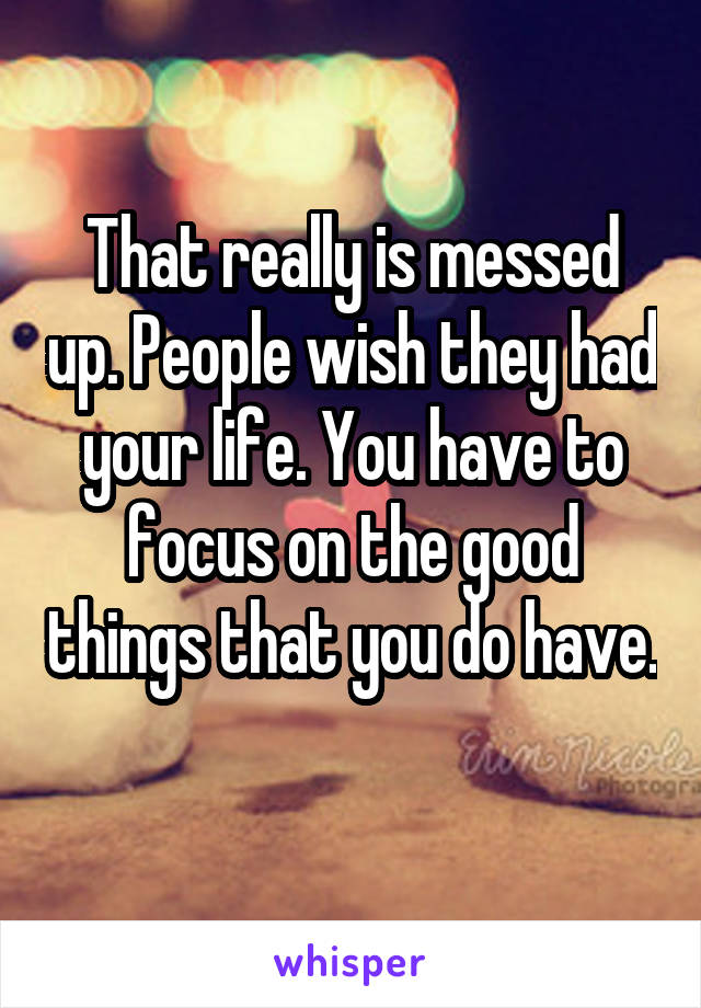 That really is messed up. People wish they had your life. You have to focus on the good things that you do have. 